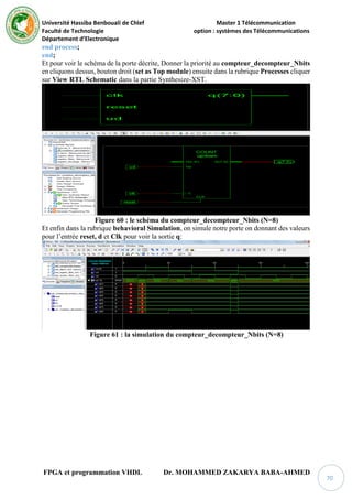 Université Hassiba Benbouali de Chlef Master 1 Télécommunication
Faculté de Technologie option : systèmes des Télécommunications
Département d’Electronique
FPGA et programmation VHDL Dr. MOHAMMED ZAKARYA BABA-AHMED
70
end process;
end;
Et pour voir le schéma de la porte décrite, Donner la priorité au compteur_decompteur_Nbits
en cliquons dessus, bouton droit (set as Top module) ensuite dans la rubrique Processes cliquer
sur View RTL Schematic dans la partie Synthesize-XST.
Figure 60 : le schéma du compteur_decompteur_Nbits (N=8)
Et enfin dans la rubrique behavioral Simulation, on simule notre porte on donnant des valeurs
pour l’entrée reset, d et Clk pour voir la sortie q:
Figure 61 : la simulation du compteur_decompteur_Nbits (N=8)
 