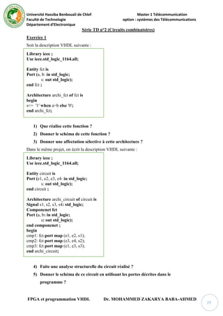 Université Hassiba Benbouali de Chlef Master 1 Télécommunication
Faculté de Technologie option : systèmes des Télécommunications
Département d’Electronique
FPGA et programmation VHDL Dr. MOHAMMED ZAKARYA BABA-AHMED
77
Série TD n°2 (Circuits combinatoires)
Exercice 1
Soit la description VHDL suivante :
Library ieee ;
Use ieee.std_logic_1164.all;
Entity fct is
Port (a, b: in std_logic;
s: out std_logic);
end fct ;
Architecture archi_fct of fct is
begin
s<= '1' when a=b else '0';
end archi_fct;
1) Que réalise cette fonction ?
2) Donner le schéma de cette fonction ?
3) Donner une affectation sélective à cette architecture ?
Dans le même projet, on écrit la description VHDL suivante :
Library ieee ;
Use ieee.std_logic_1164.all;
Entity circuit is
Port (e1, e2, e3, e4: in std_logic;
s: out std_logic);
end circuit ;
Architecture archi_circuit of circuit is
Signal s1, s2, s3, s4: std_logic;
Componenet fct
Port (a, b: in std_logic;
s: out std_logic);
end componenet ;
begin
cmp1: fct port map (e1, e2, s1);
cmp2: fct port map (e3, e4, s2);
cmp3: fct port map (e1, e3, s3);
end archi_circuit;
4) Faite une analyse structurelle du circuit réalisé ?
5) Donner le schéma de ce circuit en utilisant les portes décrites dans le
programme ?
 