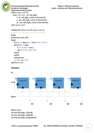 Université Hassiba Benbouali de Chlef Master 1 Télécommunication
Faculté de Technologie option : systèmes des Télécommunications
Département d’Electronique
FPGA et programmation VHDL Dr. MOHAMMED ZAKARYA BABA-AHMED
88
entity registre_latch is
port ( clk, reset : in std_logic;
d : in std_logic_vector (3 downto 0);
q : out std_logic_vector (3 downto 0);
qb : out std_logic_vector (3 downto 0));
end registre_latch;
architecture Behavioral of registre_latch is
signal E1, E2: std_logic_vector (3 downto 0);
begin
process (d, reset, clk)
begin
if reset= '1' then E1<="0000"; E2<="1111";
else if clk= '1' then
E1<= d; E2<= not d;
else E1<= E1; E2<= E2;
end if;
end if;
end process;
q<= E1; qb<= E2;
end Behavioral;
Exercice 3
D
D1 D2 D3 D4
CLK
Reset
Q1 Q2 Q3 Q4
library ieee;
use ieee.std_logic_1164.all;
use ieee.std_logic_arith.all;
use ieee.std_logic_unsigned.all;
Bascule D Bascule D Bascule D Bascule D
 