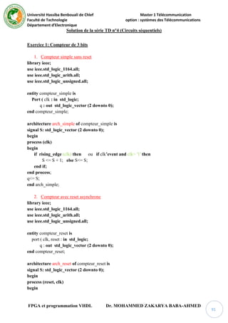 Université Hassiba Benbouali de Chlef Master 1 Télécommunication
Faculté de Technologie option : systèmes des Télécommunications
Département d’Electronique
FPGA et programmation VHDL Dr. MOHAMMED ZAKARYA BABA-AHMED
91
Solution de la série TD n°4 (Circuits séquentiels)
Exercice 1: Compteur de 3 bits
1. Compteur simple sans reset
library ieee;
use ieee.std_logic_1164.all;
use ieee.std_logic_arith.all;
use ieee.std_logic_unsigned.all;
entity compteur_simple is
Port ( clk : in std_logic;
q : out std_logic_vector (2 downto 0);
end compteur_simple;
architecture arch_simple of compteur_simple is
signal S: std_logic_vector (2 downto 0);
begin
process (clk)
begin
if rising_edge (clk) then ou if clk’event and clk= '1' then
S <= S + 1; else S<= S;
end if;
end process;
q<= S;
end arch_simple;
2. Compteur avec reset asynchrone
library ieee;
use ieee.std_logic_1164.all;
use ieee.std_logic_arith.all;
use ieee.std_logic_unsigned.all;
entity compteur_reset is
port ( clk, reset : in std_logic;
q : out std_logic_vector (2 downto 0);
end compteur_reset;
architecture arch_reset of compteur_reset is
signal S: std_logic_vector (2 downto 0);
begin
process (reset, clk)
begin
 