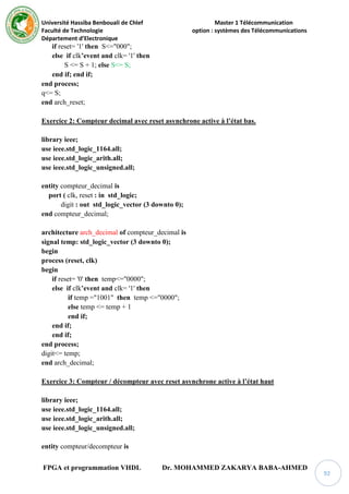 Université Hassiba Benbouali de Chlef Master 1 Télécommunication
Faculté de Technologie option : systèmes des Télécommunications
Département d’Electronique
FPGA et programmation VHDL Dr. MOHAMMED ZAKARYA BABA-AHMED
92
if reset= '1' then S<="000";
else if clk’event and clk= '1' then
S <= S + 1; else S<= S;
end if; end if;
end process;
q<= S;
end arch_reset;
Exercice 2: Compteur decimal avec reset asynchrone active à l’état bas.
library ieee;
use ieee.std_logic_1164.all;
use ieee.std_logic_arith.all;
use ieee.std_logic_unsigned.all;
entity compteur_decimal is
port ( clk, reset : in std_logic;
digit : out std_logic_vector (3 downto 0);
end compteur_decimal;
architecture arch_decimal of compteur_decimal is
signal temp: std_logic_vector (3 downto 0);
begin
process (reset, clk)
begin
if reset= '0' then temp<="0000";
else if clk’event and clk= '1' then
if temp ="1001" then temp <="0000";
else temp <= temp + 1
end if;
end if;
end if;
end process;
digit<= temp;
end arch_decimal;
Exercice 3: Compteur / décompteur avec reset asynchrone active à l’état haut
library ieee;
use ieee.std_logic_1164.all;
use ieee.std_logic_arith.all;
use ieee.std_logic_unsigned.all;
entity compteur/decompteur is
 
