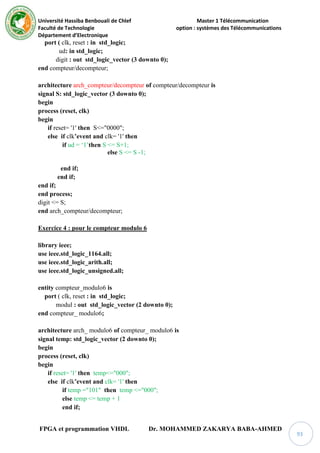 Université Hassiba Benbouali de Chlef Master 1 Télécommunication
Faculté de Technologie option : systèmes des Télécommunications
Département d’Electronique
FPGA et programmation VHDL Dr. MOHAMMED ZAKARYA BABA-AHMED
93
port ( clk, reset : in std_logic;
ud: in std_logic;
digit : out std_logic_vector (3 downto 0);
end compteur/decompteur;
architecture arch_compteur/decompteur of compteur/decompteur is
signal S: std_logic_vector (3 downto 0);
begin
process (reset, clk)
begin
if reset= '1' then S<="0000";
else if clk’event and clk= '1' then
if ud = ‘1’then S <= S+1;
else S <= S -1;
end if;
end if;
end if;
end process;
digit <= S;
end arch_compteur/decompteur;
Exercice 4 : pour le compteur modulo 6
library ieee;
use ieee.std_logic_1164.all;
use ieee.std_logic_arith.all;
use ieee.std_logic_unsigned.all;
entity compteur_modulo6 is
port ( clk, reset : in std_logic;
modul : out std_logic_vector (2 downto 0);
end compteur_ modulo6;
architecture arch_ modulo6 of compteur_ modulo6 is
signal temp: std_logic_vector (2 downto 0);
begin
process (reset, clk)
begin
if reset= '1' then temp<="000";
else if clk’event and clk= '1' then
if temp ="101" then temp <="000";
else temp <= temp + 1
end if;
 