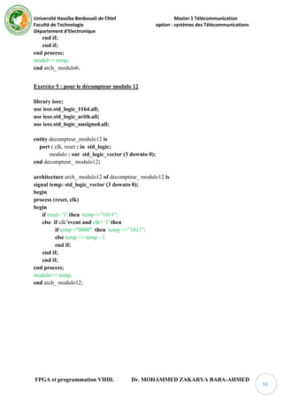 Université Hassiba Benbouali de Chlef Master 1 Télécommunication
Faculté de Technologie option : systèmes des Télécommunications
Département d’Electronique
FPGA et programmation VHDL Dr. MOHAMMED ZAKARYA BABA-AHMED
94
end if;
end if;
end process;
modul<= temp;
end arch_ modulo6;
Exercice 5 : pour le décompteur modulo 12
library ieee;
use ieee.std_logic_1164.all;
use ieee.std_logic_arith.all;
use ieee.std_logic_unsigned.all;
entity decompteur_modulo12 is
port ( clk, reset : in std_logic;
modulo : out std_logic_vector (3 downto 0);
end decompteur_ modulo12;
architecture arch_ modulo12 of decompteur_ modulo12 is
signal temp: std_logic_vector (3 downto 0);
begin
process (reset, clk)
begin
if reset= '1' then temp<="1011";
else if clk’event and clk= '1' then
if temp ="0000" then temp <="1011";
else temp <= temp - 1
end if;
end if;
end if;
end process;
modulo<= temp;
end arch_ modulo12;
 