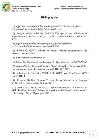 Université Hassiba Benbouali de Chlef Master 1 Télécommunication
Faculté de Technologie option : systèmes des Télécommunications
Département d’Electronique
FPGA et programmation VHDL Dr. MOHAMMED ZAKARYA BABA-AHMED
95
Bibliographies
[1] :https://electrosttissemsilt.files.wordpress.com/2017/04/technologie-et-
fabrication-des-circuits-intc3a9grc3a9s-partie-01.pdf
[2] : François Verdier, « Les circuits FPGA Concepts de base, architecture et
applications », Université de Cergy-Pontoise Laboratoire ETIS - UMR CNRS
8051.
[3] :http://www.youscribe.com/catalogue/documents/ressources-
professionnelles/informatique /cours-sm10-526067
[4] : Fabrice CAIGNET, « Etude des circuits logiques programmables Les
FPGA », LAAS – CNRS
[5] : http://hdl.telecom-paristech.fr/
[6] : https://fr.wikipedia.org/wiki/Langage_de_description_de_mat%C3%A9riel
[7] : Jacques Weber, Sébastien Moutault, Maurice Meaudre, “Le langage VHDL
: du langage au circuit, du circuit au langage“, DUNOD, 2007.
[8] : le langage de description VHDL, T. BLOTIN Lycée Paul-Eluard 93206
SAINT-DENIS
[9] : Remacle Matthieu, Schmitz Thomas, Pierlot Vincent, « Le language
VHDL », Microélectronique, 24 février 2016.
[10] : AMINE B. CHOUKRI ADEL C ; "Implémentation sur FPGA des méthodes
MPP "P&O" et "floue optimisée par les Algorithmes Génétiques" ; école national
polytechnique Alger ; Algérie juin 2006.
 