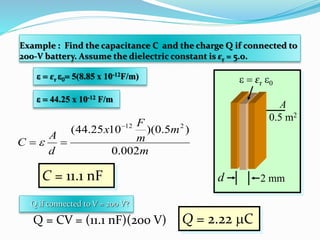 Example : Find the capacitance C and the charge Q if connected to
200-V battery. Assume the dielectric constant is εr = 5.0.
2 mmd
A
0.5 m2
  εr 0
  εr 0 5(8.85 x 10-12F/m)
  44.25 x 10-12 F/m
C = 11.1 nF
Q if connected to V = 200 V?
Q = CV = (11.1 nF)(200 V) Q = 2.22 C
m
m
m
F
x
d
A
C
002.0
)5.0)(1025.44( 212
 
 