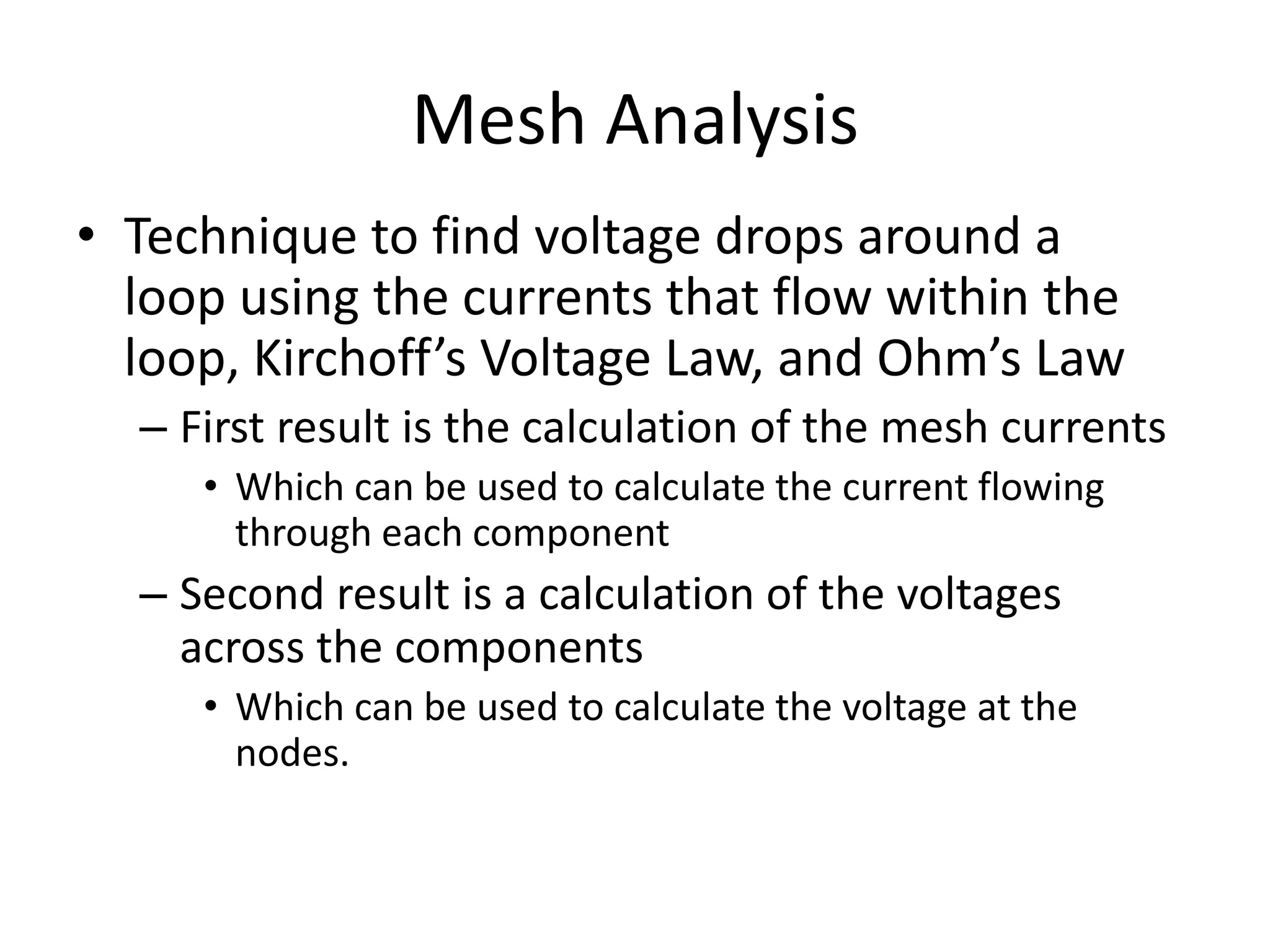 Mesh Analysis
• Technique to find voltage drops around a
loop using the currents that flow within the
loop, Kirchoff’s Voltage Law, and Ohm’s Law
– First result is the calculation of the mesh currents
• Which can be used to calculate the current flowing
through each component
– Second result is a calculation of the voltages
across the components
• Which can be used to calculate the voltage at the
nodes.
 