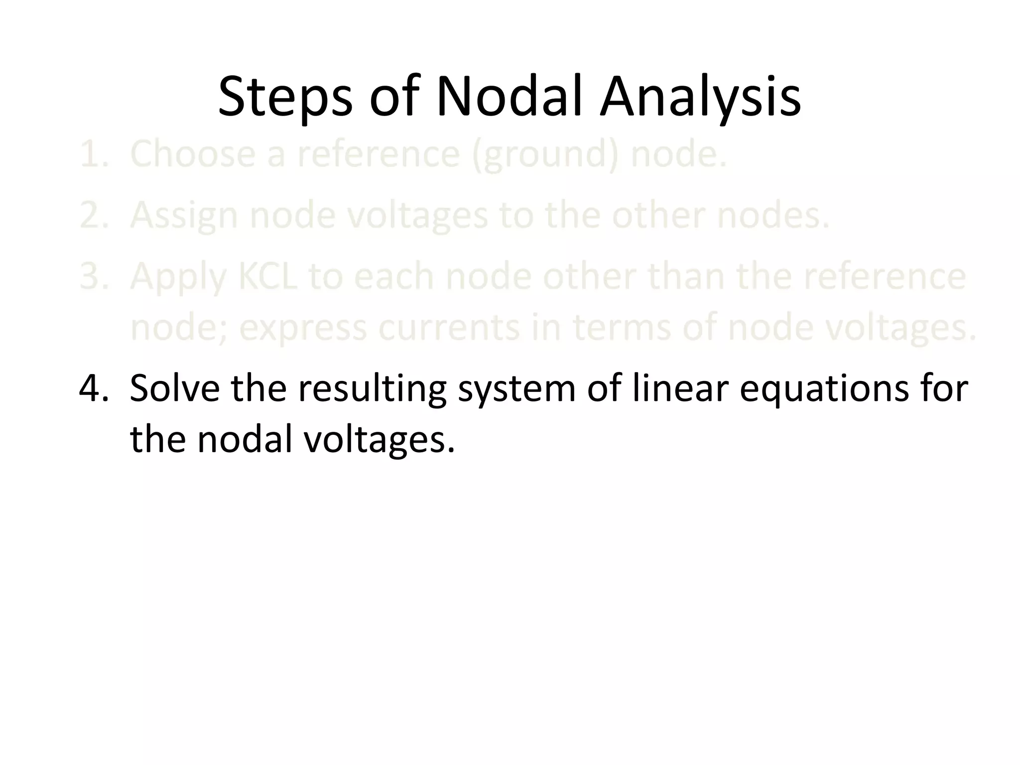 Steps of Nodal Analysis
1. Choose a reference (ground) node.
2. Assign node voltages to the other nodes.
3. Apply KCL to each node other than the reference
node; express currents in terms of node voltages.
4. Solve the resulting system of linear equations for
the nodal voltages.
 