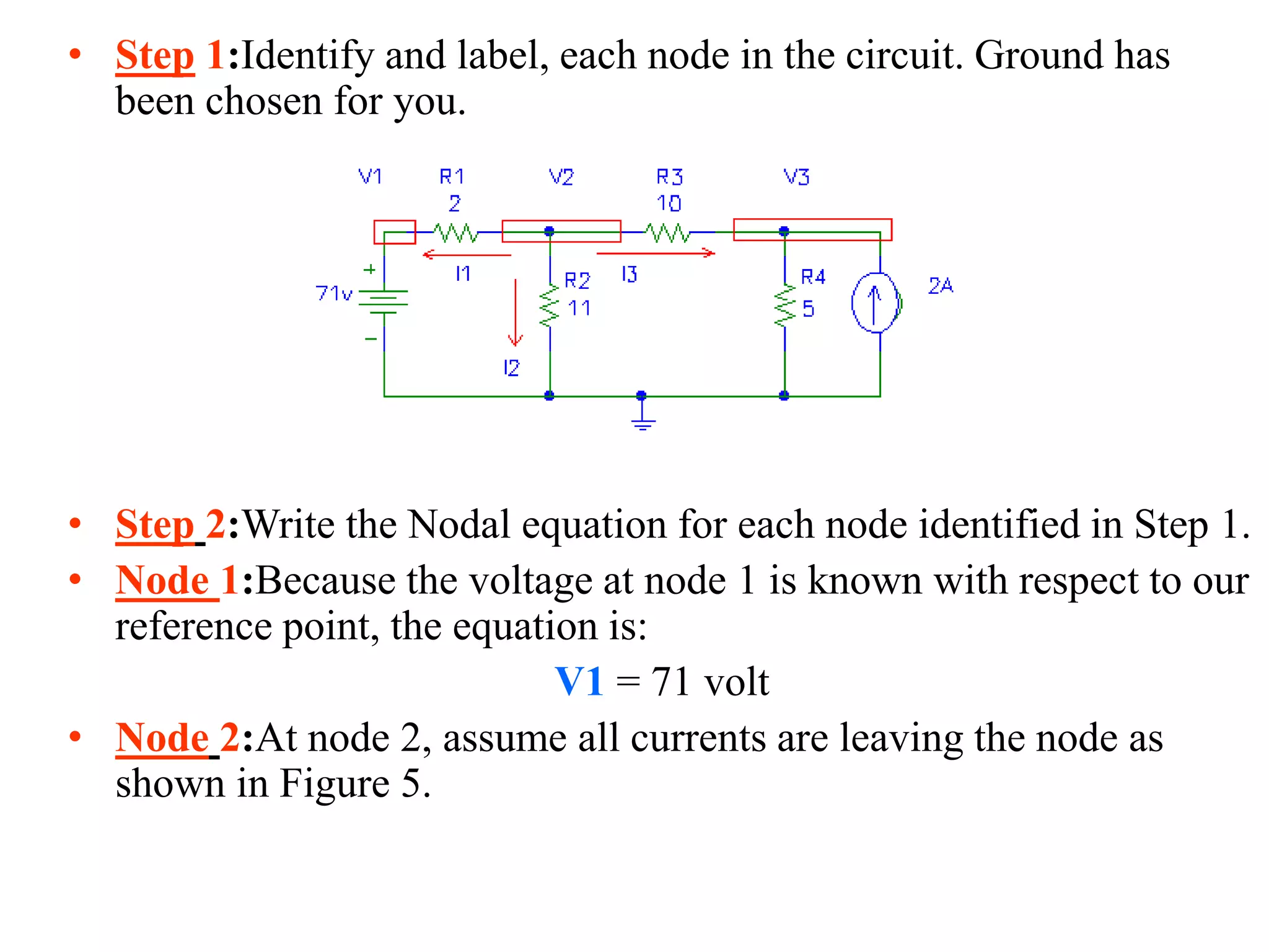 • Step 1:Identify and label, each node in the circuit. Ground has
been chosen for you.
• Step 2:Write the Nodal equation for each node identified in Step 1.
• Node 1:Because the voltage at node 1 is known with respect to our
reference point, the equation is:
V1 = 71 volt
• Node 2:At node 2, assume all currents are leaving the node as
shown in Figure 5.
 