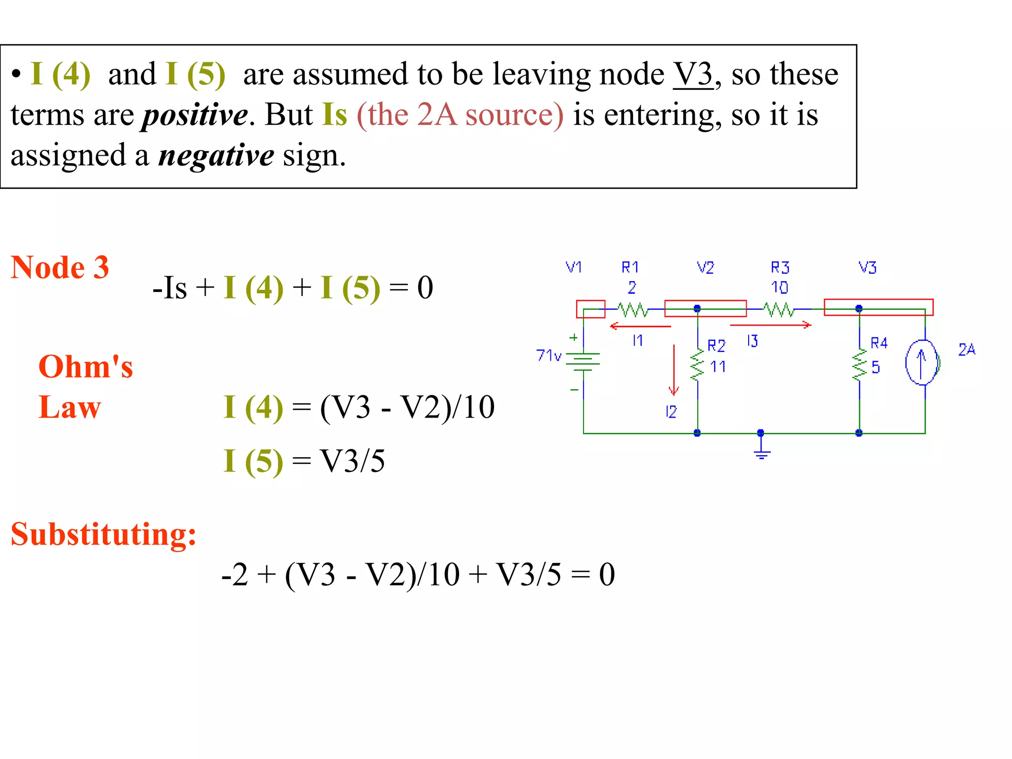 • I (4) and I (5) are assumed to be leaving node V3, so these
terms are positive. But Is (the 2A source) is entering, so it is
assigned a negative sign.
Node 3
-Is + I (4) + I (5) = 0
Ohm's
Law I (4) = (V3 - V2)/10
I (5) = V3/5
Substituting:
-2 + (V3 - V2)/10 + V3/5 = 0
 