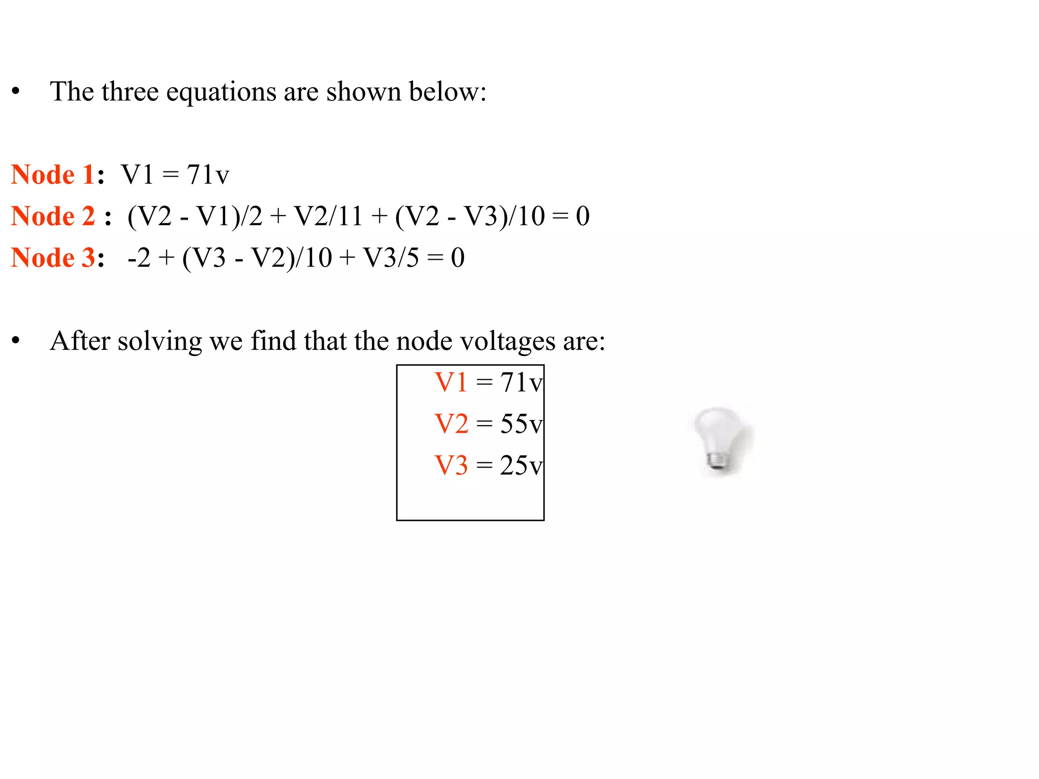 • The three equations are shown below:
Node 1: V1 = 71v
Node 2 : (V2 - V1)/2 + V2/11 + (V2 - V3)/10 = 0
Node 3: -2 + (V3 - V2)/10 + V3/5 = 0
• After solving we find that the node voltages are:
V1 = 71v
V2 = 55v
V3 = 25v
 