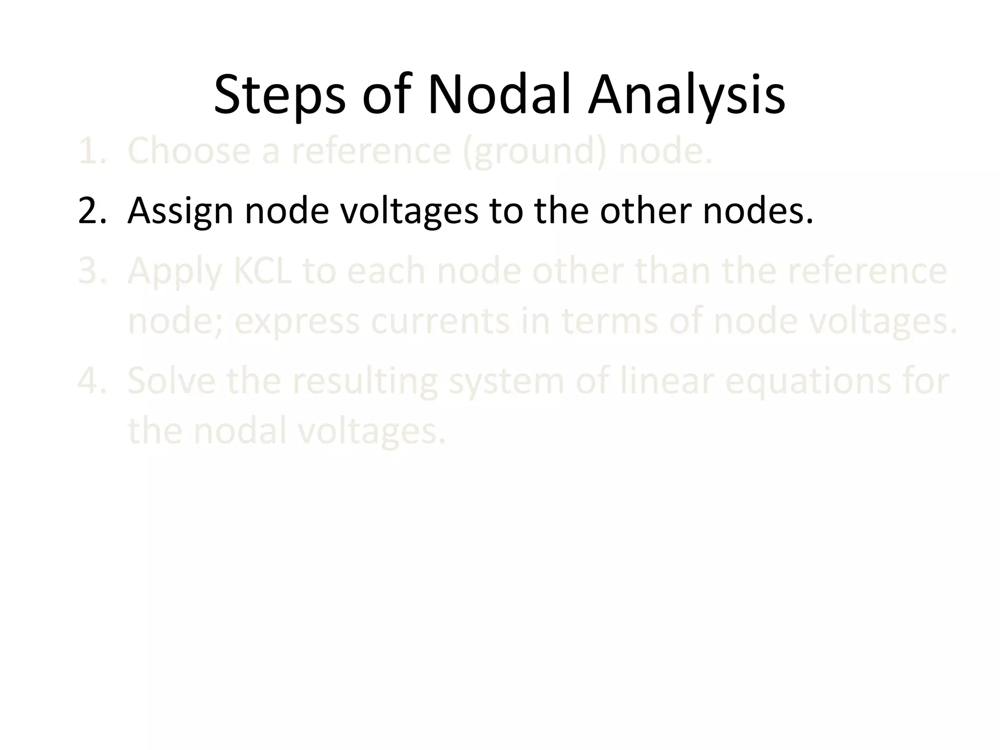 Steps of Nodal Analysis
1. Choose a reference (ground) node.
2. Assign node voltages to the other nodes.
3. Apply KCL to each node other than the reference
node; express currents in terms of node voltages.
4. Solve the resulting system of linear equations for
the nodal voltages.
 