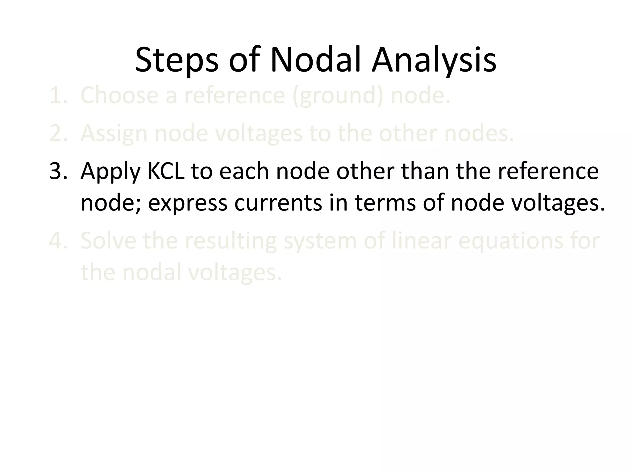 Steps of Nodal Analysis
1. Choose a reference (ground) node.
2. Assign node voltages to the other nodes.
3. Apply KCL to each node other than the reference
node; express currents in terms of node voltages.
4. Solve the resulting system of linear equations for
the nodal voltages.
 