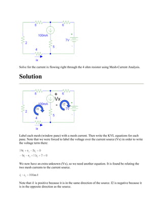 Solve for the current ix flowing right through the 4 ohm resistor using Mesh-Current Analysis.
Solution
Label each mesh (window pane) with a mesh current. Then write the KVL equations for each
pane. Note that we were forced to label the voltage over the current source (Vx) in order to write
the voltage term there:
We now have an extra unknown (Vx), so we need another equation. It is found be relating the
two mesh currents to the current source.
Note that i1 is positive because it is in the same direction of the source. I2 is negative because it
is in the opposite direction as the source.
 