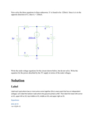 Now solve the three equations in three unknowns. I1 is found to be -320mA. Since ix is in the
opposite direction of i1, then ix = 320mA.
Write the node-voltage equations for the circuit shown below, but do not solve. Write the
equation for the power absorbed by the 3V supply in terms of the node voltages.
Solution
Label
Label each spot where two or more wires come together (this is every spot that has an independent
voltage). Let's label the bottom node where the ground symbol as REF. Then label the lower left corner
as V1, upper left as V2, top middle as V3, middle as V4, and upper right as V5.
Equations
KCL @ V1
-ix + V1/4 = 0
 