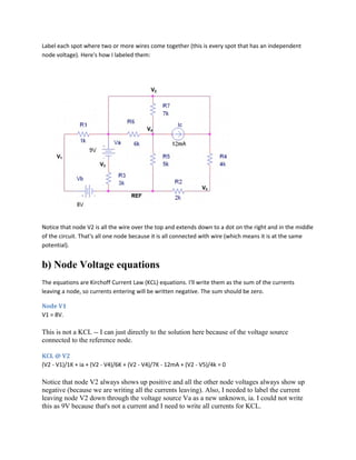 Label each spot where two or more wires come together (this is every spot that has an independent
node voltage). Here's how I labeled them:
Notice that node V2 is all the wire over the top and extends down to a dot on the right and in the middle
of the circuit. That's all one node because it is all connected with wire (which means it is at the same
potential).
b) Node Voltage equations
The equations are Kirchoff Current Law (KCL) equations. I'll write them as the sum of the currents
leaving a node, so currents entering will be written negative. The sum should be zero.
Node V1
V1 = 8V.
This is not a KCL -- I can just directly to the solution here because of the voltage source
connected to the reference node.
KCL @ V2
(V2 - V1)/1K + ia + (V2 - V4)/6K + (V2 - V4)/7K - 12mA + (V2 - V5)/4k = 0
Notice that node V2 always shows up positive and all the other node voltages always show up
negative (because we are writing all the currents leaving). Also, I needed to label the current
leaving node V2 down through the voltage source Va as a new unknown, ia. I could not write
this as 9V because that's not a current and I need to write all currents for KCL.
 