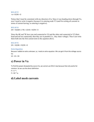 KCL @ V3
-ia + V3/3K = 0
Notice that I must be consistent with my direction of ia. Since it was heading down through Va,
now I need to write it negative because it is entering node V3 (and I'm writing all currents in
terms of current leaving, so entering is negative).
KCL @ V4
(V4 - V2)/(6K || 7K) + 12mA + V2/5K = 0
Since the 6K and 7K have one end connected to V4 and the other end connected to V2 (their
head and tail are connected), then they are in parallel (i.e., they share voltage). Thus I can write
them both into the first current term in the equation above.
KCL @ V5
(V5 - V2)/4K + V5/2K = 0
Extra Equation
Because I added an extra unknown, ia, I need an extra equation. We can get it from the voltage source
Va:
V2 - V3 = 9V
c) Power in Va
To find the power dissipated by source Va, we cannot use Ohm's law because that only works for
resistors. So we use the direct definition:
P = V * I
P = 9V * ia
d) Label mesh currents
 