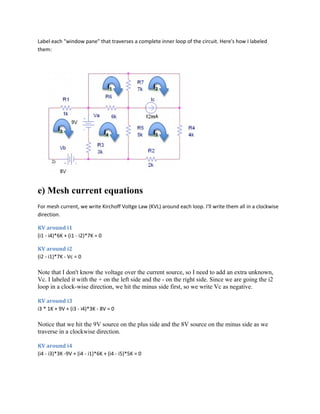 Label each "window pane" that traverses a complete inner loop of the circuit. Here's how I labeled
them:
e) Mesh current equations
For mesh current, we write Kirchoff Voltge Law (KVL) around each loop. I'll write them all in a clockwise
direction.
KV around i1
(i1 - i4)*6K + (i1 - i2)*7K = 0
KV around i2
(i2 - i1)*7K - Vc = 0
Note that I don't know the voltage over the current source, so I need to add an extra unknown,
Vc. I labeled it with the + on the left side and the - on the right side. Since we are going the i2
loop in a clock-wise direction, we hit the minus side first, so we write Vc as negative.
KV around i3
i3 * 1K + 9V + (i3 - i4)*3K - 8V = 0
Notice that we hit the 9V source on the plus side and the 8V source on the minus side as we
traverse in a clockwise direction.
KV around i4
(i4 - i3)*3K -9V + (i4 - i1)*6K + (i4 - i5)*5K = 0
 