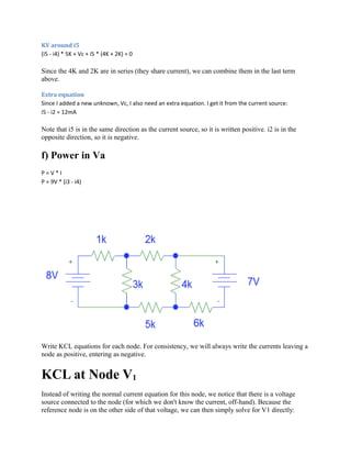 KV around i5
(i5 - i4) * 5K + Vc + i5 * (4K + 2K) = 0
Since the 4K and 2K are in series (they share current), we can combine them in the last term
above.
Extra equation
Since I added a new unknown, Vc, I also need an extra equation. I get it from the current source:
i5 - i2 = 12mA
Note that i5 is in the same direction as the current source, so it is written positive. i2 is in the
opposite direction, so it is negative.
f) Power in Va
P = V * I
P = 9V * (i3 - i4)
Write KCL equations for each node. For consistency, we will always write the currents leaving a
node as positive, entering as negative.
KCL at Node V1
Instead of writing the normal current equation for this node, we notice that there is a voltage
source connected to the node (for which we don't know the current, off-hand). Because the
reference node is on the other side of that voltage, we can then simply solve for V1 directly:
 