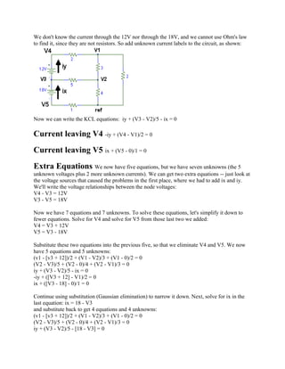 We don't know the current through the 12V nor through the 18V, and we cannot use Ohm's law
to find it, since they are not resistors. So add unknown current labels to the circuit, as shown:
Now we can write the KCL equations: iy + (V3 - V2)/5 - ix = 0
Current leaving V4 -iy + (V4 - V1)/2 = 0
Current leaving V5 ix + (V5 - 0)/1 = 0
Extra Equations We now have five equations, but we have seven unknowns (the 5
unknown voltages plus 2 more unknown currents). We can get two extra equations -- just look at
the voltage sources that caused the problems in the first place, where we had to add ix and iy.
We'll write the voltage relationships between the node voltages:
V4 - V3 = 12V
V3 - V5 = 18V
Now we have 7 equations and 7 unknowns. To solve these equations, let's simplify it down to
fewer equations. Solve for V4 and solve for V5 from those last two we added:
V4 = V3 + 12V
V5 = V3 - 18V
Substitute these two equations into the previous five, so that we eliminate V4 and V5. We now
have 5 equations and 5 unknowns:
(v1 - [v3 + 12])/2 + (V1 - V2)/3 + (V1 - 0)/2 = 0
(V2 - V3)/5 + (V2 - 0)/4 + (V2 - V1)/3 = 0
iy + (V3 - V2)/5 - ix = 0
-iy + ([V3 + 12] - V1)/2 = 0
ix + ([V3 - 18] - 0)/1 = 0
Continue using substitution (Gaussian elimination) to narrow it down. Next, solve for ix in the
last equation: ix = 18 - V3
and substitute back to get 4 equations and 4 unknowns:
(v1 - [v3 + 12])/2 + (V1 - V2)/3 + (V1 - 0)/2 = 0
(V2 - V3)/5 + (V2 - 0)/4 + (V2 - V1)/3 = 0
iy + (V3 - V2)/5 - [18 - V3] = 0
 