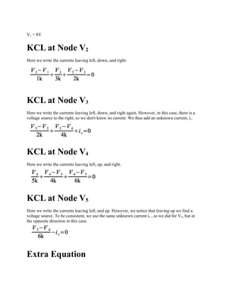 V1 = 8V
KCL at Node V2
Here we write the currents leaving left, down, and right:
KCL at Node V3
Here we write the currents leaving left, down, and right again. However, in this case, there is a
voltage source to the right, so we don't know its current. We thus add an unknown current, ix.
KCL at Node V4
Here we write the currents leaving left, up, and right.
KCL at Node V5
Here we write the currents leaving left, and up. However, we notice that leaving up we find a
voltage source. To be consistent, we use the same unknown current ix , as we did for V3, but in
the opposite direction in this case.
Extra Equation
 