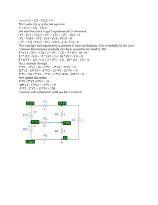 -iy + ([v3 + 12] - V1)/2 = 0
Next, solve for iy in the last equation:
iy = ([v3 + 12] - V1)/2
and substitute back to get 3 equations and 3 unknowns:
(V1 - [V3 + 12])/2 + (V1 - V2)/3 + (V1 - 0)/2 = 0
(V2 - V3)/5 + (V2 - 0)/4 + (V2 - V1)/3 = 0
([V3 + 12] - V1)/2 + (V3 - V2)/5 - [18 - V3] = 0
Now multiply each equation by a constant to clear out fractions. That is multiply by the Least
Common Denominator (multiply first by 6, second by 60, third by 10).
3 * (V1 - [V3 + 12]) + 2 * (V1 - V2) + 3 * (V1 - 0) = 0
12 * (V2 - V3) + 15 * (V2 - 0) + 20 * (V2 - V1) = 0
5 * ([V3 + 12] - V1) + 2 * (V3 - V2) - 10 * [18 - V3] = 0
Next, multiply through
3*V1 - 3*V3 - 36 + 2*V1 - 2*V2 + 3*V1 = 0
12*V2 - 12*V3 + 15*V2 + 20*V2 - 20*V1 = 0
5*V3 + 60 - 5*V1 + 2*V3 - 2*V2 -180 + 10*V3 = 0
Now gather like terms:
8*V1 -2*V2 -3*V3 = 36
-20*V1 +37*V2 = 12*V3 = 0
-5*V1 -2*V2 + 15*V3 = 120
Continue with substitution until you have it solved.
 