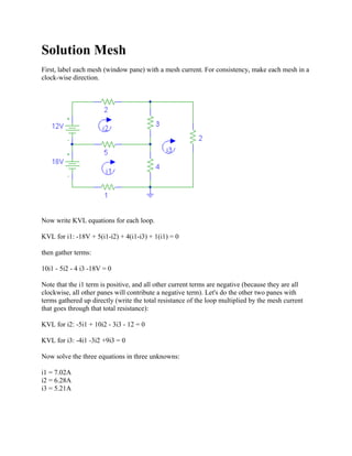 Solution Mesh
First, label each mesh (window pane) with a mesh current. For consistency, make each mesh in a
clock-wise direction.
Now write KVL equations for each loop.
KVL for i1: -18V + 5(i1-i2) + 4(i1-i3) + 1(i1) = 0
then gather terms:
10i1 - 5i2 - 4 i3 -18V = 0
Note that the i1 term is positive, and all other current terms are negative (because they are all
clockwise, all other panes will contribute a negative term). Let's do the other two panes with
terms gathered up directly (write the total resistance of the loop multiplied by the mesh current
that goes through that total resistance):
KVL for i2: -5i1 + 10i2 - 3i3 - 12 = 0
KVL for i3: -4i1 -3i2 +9i3 = 0
Now solve the three equations in three unknowns:
i1 = 7.02A
i2 = 6.28A
i3 = 5.21A
 