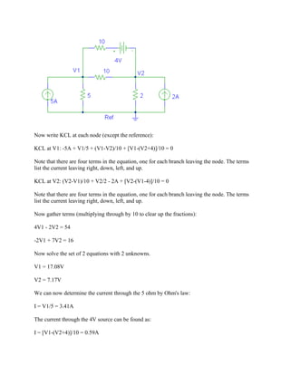 Now write KCL at each node (except the reference):
KCL at V1: -5A + V1/5 + (V1-V2)/10 + [V1-(V2+4)]/10 = 0
Note that there are four terms in the equation, one for each branch leaving the node. The terms
list the current leaving right, down, left, and up.
KCL at V2: (V2-V1)/10 + V2/2 - 2A + [V2-(V1-4)]/10 = 0
Note that there are four terms in the equation, one for each branch leaving the node. The terms
list the current leaving right, down, left, and up.
Now gather terms (multiplying through by 10 to clear up the fractions):
4V1 - 2V2 = 54
-2V1 + 7V2 = 16
Now solve the set of 2 equations with 2 unknowns.
V1 = 17.08V
V2 = 7.17V
We can now determine the current through the 5 ohm by Ohm's law:
I = V1/5 = 3.41A
The current through the 4V source can be found as:
I = [V1-(V2+4)]/10 = 0.59A
 