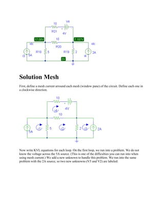Solution Mesh
First, define a mesh current arround each mesh (window pane) of the circuit. Define each one in
a clockwise direction.
Now write KVL equations for each loop. On the first loop, we run into a problem. We do not
know the voltage across the 5A source. (This is one of the difficulties you can run into when
using mesh current.) We add a new unknown to handle this problem. We run into the same
problem with the 2A source, so two new unknowns (V5 and V2) are labeled:
 