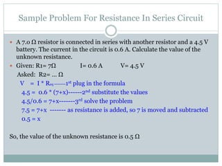 Sample Problem For Resistance In Series Circuit
 A 7.o Ω resistor is connected in series with another resistor and a 4.5 V
battery. The current in the circuit is 0.6 A. Calculate the value of the
unknown resistance.
 Given: R1= 7Ω I= 0.6 A V= 4.5 V
Asked: R2= … Ω
V = I * Req -------1st plug in the formula
4.5 = 0.6 * (7+x)------2nd substitute the values
4.5/0.6 = 7+x-------3rd solve the problem
7.5 = 7+x ------- as resistance is added, so 7 is moved and subtracted
0.5 = x
So, the value of the unknown resistance is 0.5 Ω
 