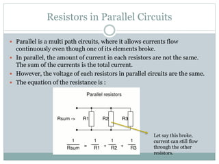 Resistors in Parallel Circuits
 Parallel is a multi path circuits, where it allows currents flow
continuously even though one of its elements broke.
 In parallel, the amount of current in each resistors are not the same.
The sum of the currents is the total current.
 However, the voltage of each resistors in parallel circuits are the same.
 The equation of the resistance is :
Let say this broke,
current can still flow
through the other
resistors.
 