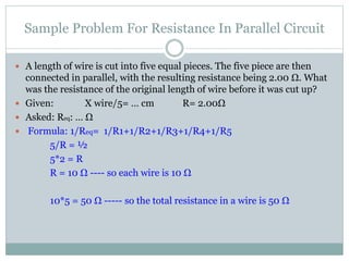 Sample Problem For Resistance In Parallel Circuit
 A length of wire is cut into five equal pieces. The five piece are then
connected in parallel, with the resulting resistance being 2.00 Ω. What
was the resistance of the original length of wire before it was cut up?
 Given: X wire/5= … cm R= 2.00Ω
 Asked: Req: … Ω
 Formula: 1/Req= 1/R1+1/R2+1/R3+1/R4+1/R5
5/R = ½
5*2 = R
R = 10 Ω ---- so each wire is 10 Ω
10*5 = 50 Ω ----- so the total resistance in a wire is 50 Ω
 