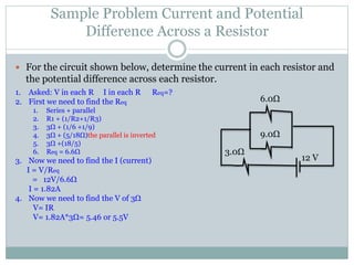 Sample Problem Current and Potential
Difference Across a Resistor
 For the circuit shown below, determine the current in each resistor and
the potential difference across each resistor.
6.0Ω
9.0Ω
3.0Ω
12 V
1. Asked: V in each R I in each R Req=?
2. First we need to find the Req
1. Series + parallel
2. R1 + (1/R2+1/R3)
3. 3Ω + (1/6 +1/9)
4. 3Ω + (5/18Ω)the parallel is inverted
5. 3Ω +(18/5)
6. Req = 6.6Ω
3. Now we need to find the I (current)
I = V/Req
= 12V/6.6Ω
I = 1.82A
4. Now we need to find the V of 3Ω
V= IR
V= 1.82A*3Ω= 5.46 or 5.5V
 
