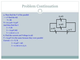Problem Continuation
5. Then find the V of the parallel
----1st find the 6Ω
V= IR
V= 12-5.46= 6.54V
And then find the I
I = V/R
I = 6.54V/6Ω
I = 1.09 or 1.1 A
6. Find the current and Voltage in 9Ω
V = 6.54V it is the same because they were parallel
Current = I = V/ R
I = 6.54V / 9Ω
I = 0.726 or 0.73 A
6.0Ω
9.0Ω
3.0Ω
12 V
 