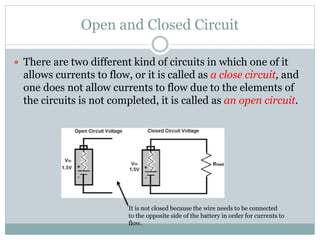 Open and Closed Circuit
 There are two different kind of circuits in which one of it
allows currents to flow, or it is called as a close circuit, and
one does not allow currents to flow due to the elements of
the circuits is not completed, it is called as an open circuit.
It is not closed because the wire needs to be connected
to the opposite side of the battery in order for currents to
flow.
 