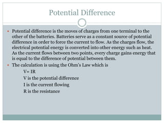 Potential Difference
 Potential difference is the moves of charges from one terminal to the
other of the batteries. Batteries serve as a constant source of potential
difference in order to force the current to flow. As the charges flow, the
electrical potential energy is converted into other energy such as heat.
As the current flows between two points, every charge gains energy that
is equal to the difference of potential between them.
 The calculation is using the Ohm’s Law which is
V= IR
V is the potential difference
I is the current flowing
R is the resistance
 