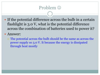 Problem 
 If the potential difference across the bulb in a certain
flashlight is 3.0 V, what is the potential difference
across the combination of batteries used to power it?
 Answer:
 The potential across the bulb should be the same as across the
power supply so 3.0 V. It because the energy is dissipated
through heat mostly
 