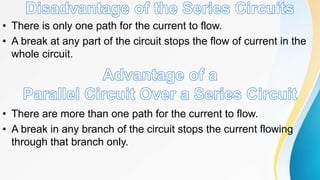 • There is only one path for the current to flow.
• A break at any part of the circuit stops the flow of current in the
whole circuit.
• There are more than one path for the current to flow.
• A break in any branch of the circuit stops the current flowing
through that branch only.
 