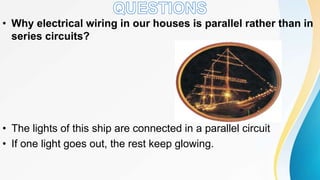 • Why electrical wiring in our houses is parallel rather than in
series circuits?
• The lights of this ship are connected in a parallel circuit
• If one light goes out, the rest keep glowing.
 