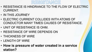 • RESISTANCE IS HINDRANCE TO THE FLOW OF ELECTRIC
CURRENT.
• IN THIS JOURNEY
• ELECTRIC CURRENT COLLIDES WITH ATOMS OF
CONDUCTOR MANY TIMES CAUSES OF RESISTANCE.
• UNIT OF RESISTANCE IS OHM.
• RESISTANCE OF WIRE DEPENDS ON
• THICKNESS OF WIRE
• LENGTH OF WIRE
• How is pressure of water created in a service
station?
 