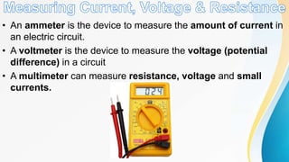 • An ammeter is the device to measure the amount of current in
an electric circuit.
• A voltmeter is the device to measure the voltage (potential
difference) in a circuit
• A multimeter can measure resistance, voltage and small
currents.
 