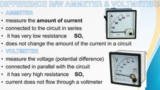 • measure the amount of current
• connected to the circuit in series
• it has very low resistance SO,
• does not change the amount of the current in a circuit
• measure the voltage (potential difference)
• connected in parallel with the circuit
• it has very high resistance SO,
• current does not flow through a voltmeter
 