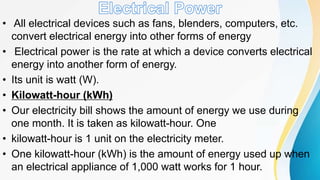 • All electrical devices such as fans, blenders, computers, etc.
convert electrical energy into other forms of energy
• Electrical power is the rate at which a device converts electrical
energy into another form of energy.
• Its unit is watt (W).
• Kilowatt-hour (kWh)
• Our electricity bill shows the amount of energy we use during
one month. It is taken as kilowatt-hour. One
• kilowatt-hour is 1 unit on the electricity meter.
• One kilowatt-hour (kWh) is the amount of energy used up when
an electrical appliance of 1,000 watt works for 1 hour.
 