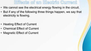 • We cannot see the electrical energy flowing in the circuit.
• But if any of the following three things happen, we say that
electricity is flowing.
• Heating Effect of Current
• Chemical Effect of Current
• Magnetic Effect of Current
 