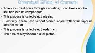 • When a current flows through a solution, it can break up the
solution into its components.
• This process is called electrolysis.
• Electricity is also used to coat a metal object with a thin layer of
another metal.
• This process is called electroplating.
• The rims of bicyclesare nickel-plated.
 