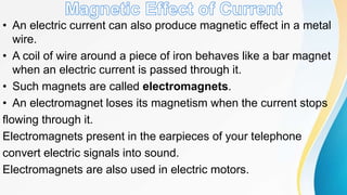 • An electric current can also produce magnetic effect in a metal
wire.
• A coil of wire around a piece of iron behaves like a bar magnet
when an electric current is passed through it.
• Such magnets are called electromagnets.
• An electromagnet loses its magnetism when the current stops
flowing through it.
Electromagnets present in the earpieces of your telephone
convert electric signals into sound.
Electromagnets are also used in electric motors.
 