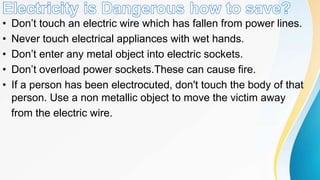 • Don’t touch an electric wire which has fallen from power lines.
• Never touch electrical appliances with wet hands.
• Don’t enter any metal object into electric sockets.
• Don’t overload power sockets.These can cause fire.
• If a person has been electrocuted, don't touch the body of that
person. Use a non metallic object to move the victim away
from the electric wire.
 