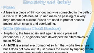 • A fuse is a piece of thin conducting wire connected in the path of
a live wire. It gets heated up and melts on passing of a very
large amount of current. Fuses are used to protect houses
against short circuits and overloading.
• Replacing the fuse again and again is not a pleasant
experience. So, engineers have developed the alternatives of
fuses,MCBs
• An MCB is a small electromagnet switch that works like a fuse
but it does not blow out. It just breaks the circuit by tripping when
 