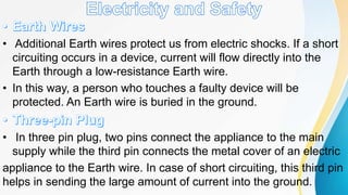 • Additional Earth wires protect us from electric shocks. If a short
circuiting occurs in a device, current will flow directly into the
Earth through a low-resistance Earth wire.
• In this way, a person who touches a faulty device will be
protected. An Earth wire is buried in the ground.
• In three pin plug, two pins connect the appliance to the main
supply while the third pin connects the metal cover of an electric
appliance to the Earth wire. In case of short circuiting, this third pin
helps in sending the large amount of current into the ground.
 
