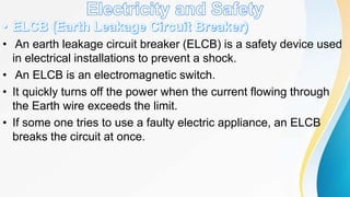 • An earth leakage circuit breaker (ELCB) is a safety device used
in electrical installations to prevent a shock.
• An ELCB is an electromagnetic switch.
• It quickly turns off the power when the current flowing through
the Earth wire exceeds the limit.
• If some one tries to use a faulty electric appliance, an ELCB
breaks the circuit at once.
 