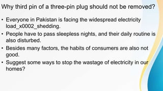 Why third pin of a three-pin plug should not be removed?
• Everyone in Pakistan is facing the widespread electricity
load_x0002_shedding.
• People have to pass sleepless nights, and their daily routine is
also disturbed.
• Besides many factors, the habits of consumers are also not
good.
• Suggest some ways to stop the wastage of electricity in our
homes?
 